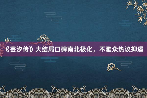 《芸汐传》大结局口碑南北极化，不雅众热议抑遏